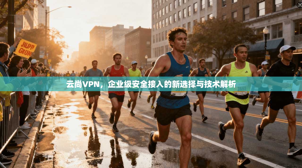 云尚VPN,企业级安全接入的新选择与技术解析