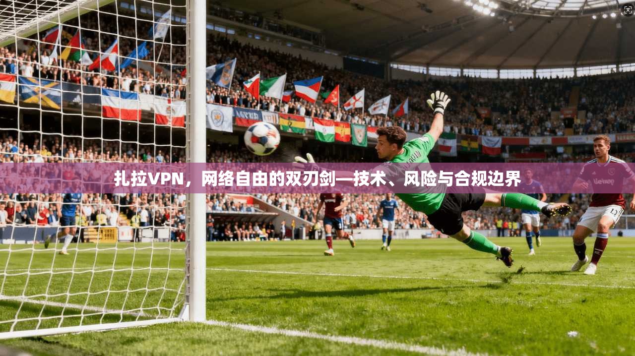 扎拉VPN，网络自由的双刃剑—技术、风险与合规边界