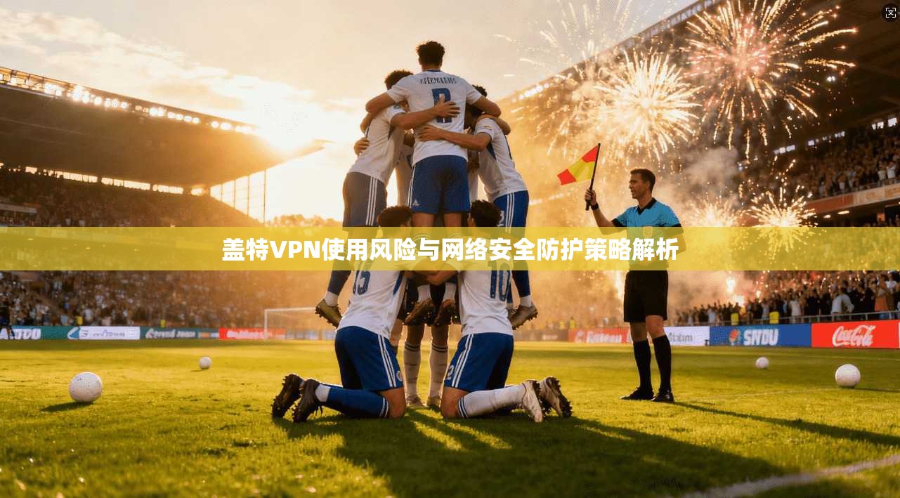 盖特VPN使用风险与网络安全防护策略解析