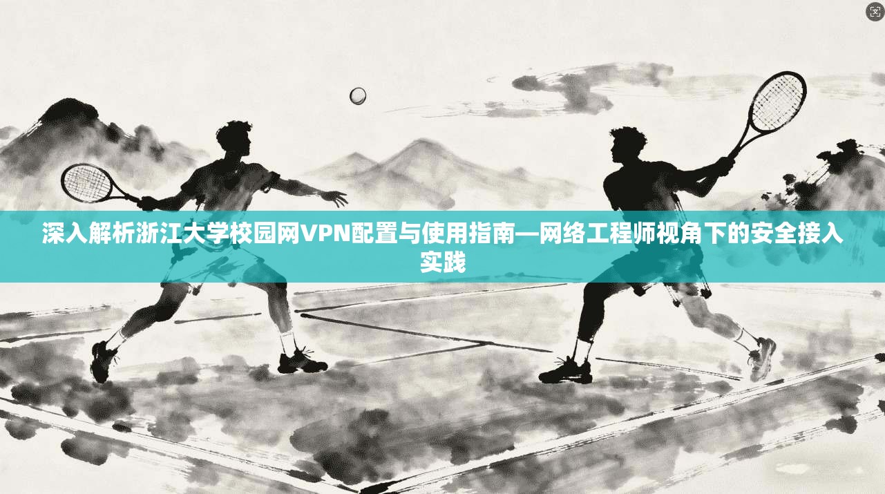 深入解析浙江大学校园网VPN配置与使用指南—网络工程师视角下的安全接入实践