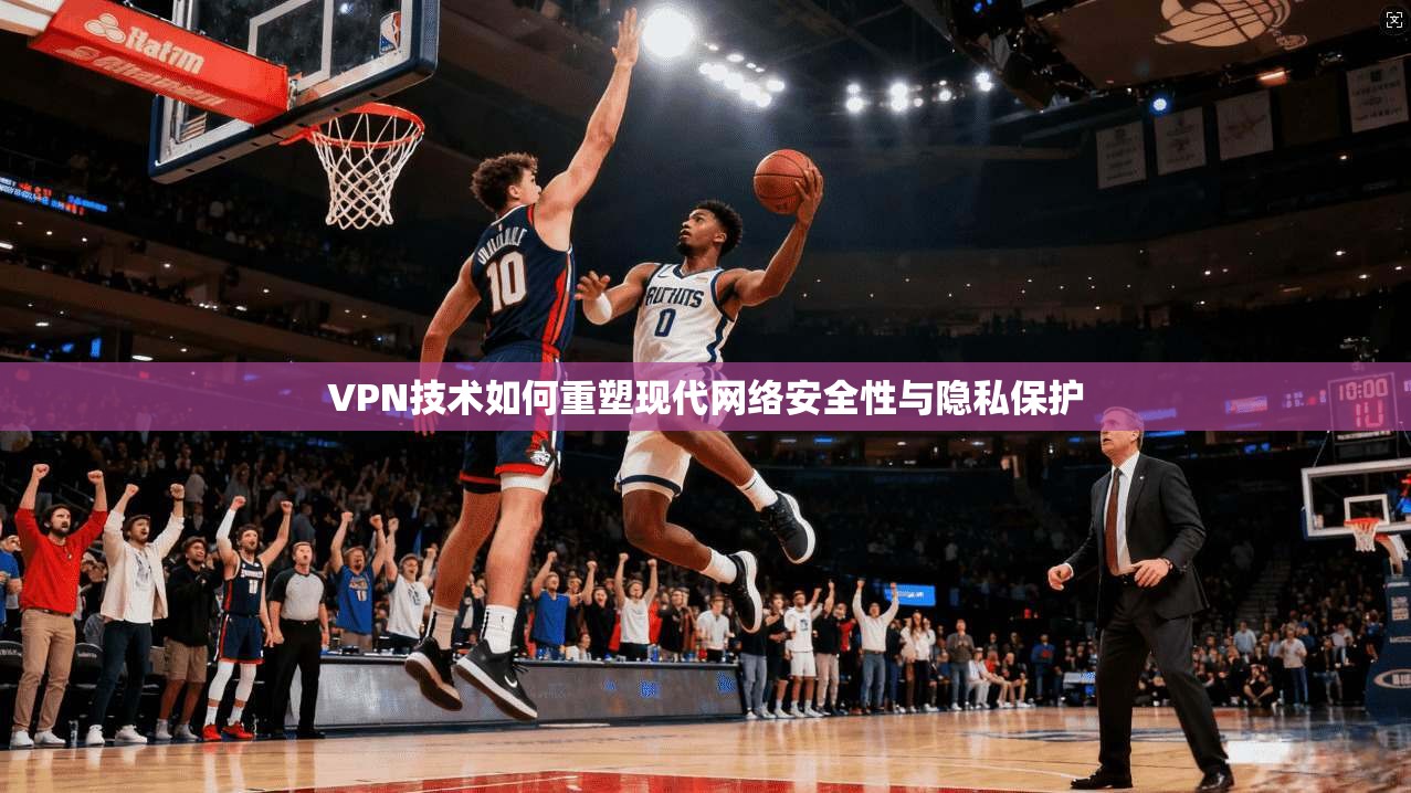 VPN技术如何重塑现代网络安全性与隐私保护