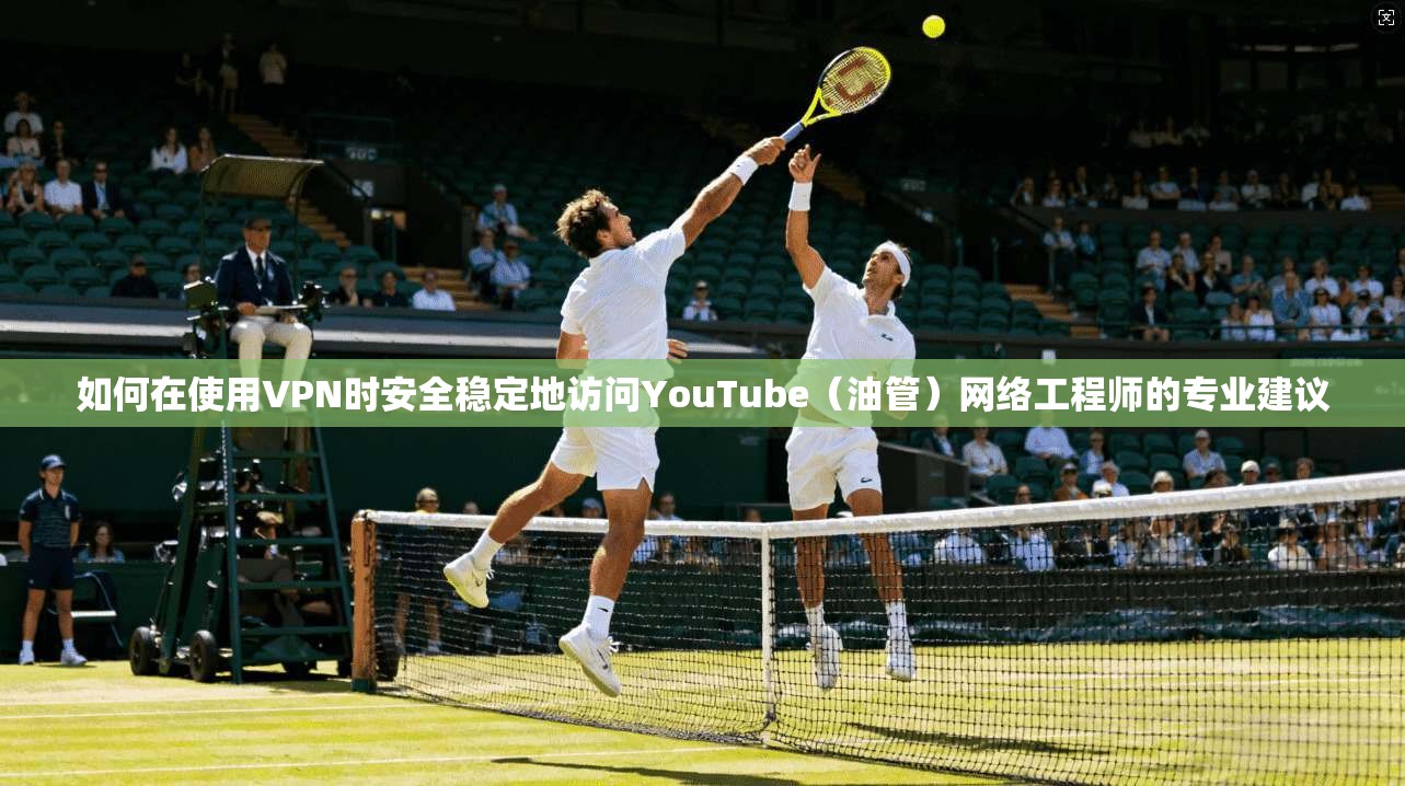 如何在使用VPN时安全稳定地访问YouTube（油管）网络工程师的专业建议