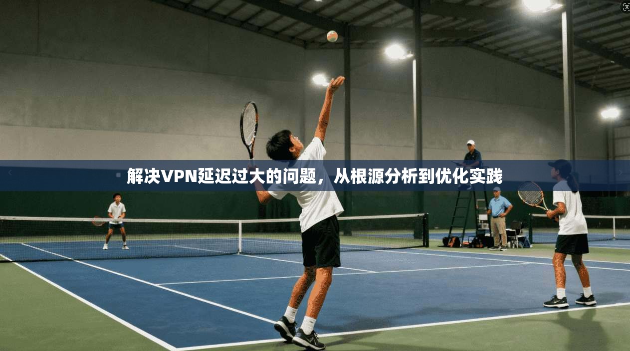 解决VPN延迟过大的问题,从根源分析到优化实践