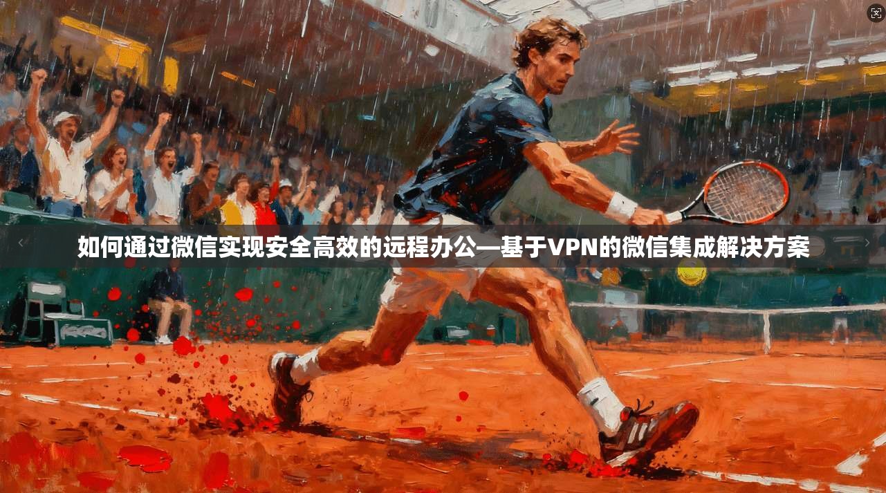 如何通过微信实现安全高效的远程办公—基于VPN的微信集成解决方案