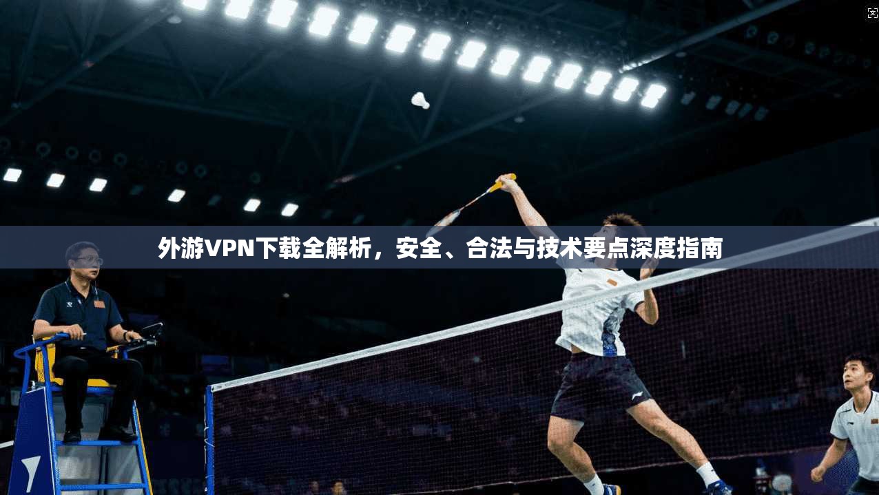 外游VPN下载全解析，安全、合法与技术要点深度指南