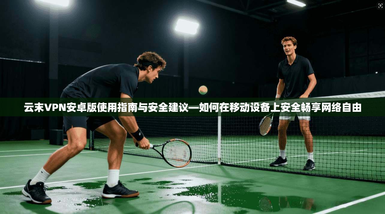 云末VPN安卓版使用指南与安全建议—如何在移动设备上安全畅享网络自由