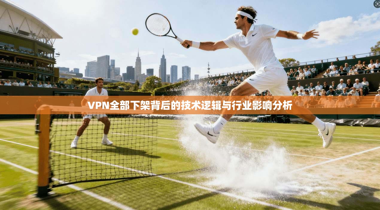 VPN全部下架背后的技术逻辑与行业影响分析