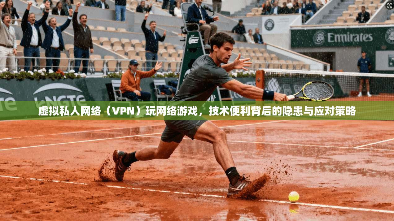 虚拟私人网络（VPN）玩网络游戏，技术便利背后的隐患与应对策略
