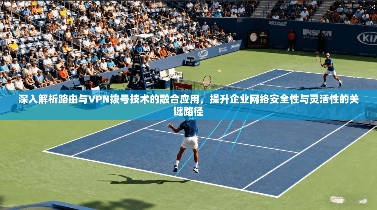 深入解析路由与VPN拨号技术的融合应用,提升企业网络安全性与灵活性的关键路径