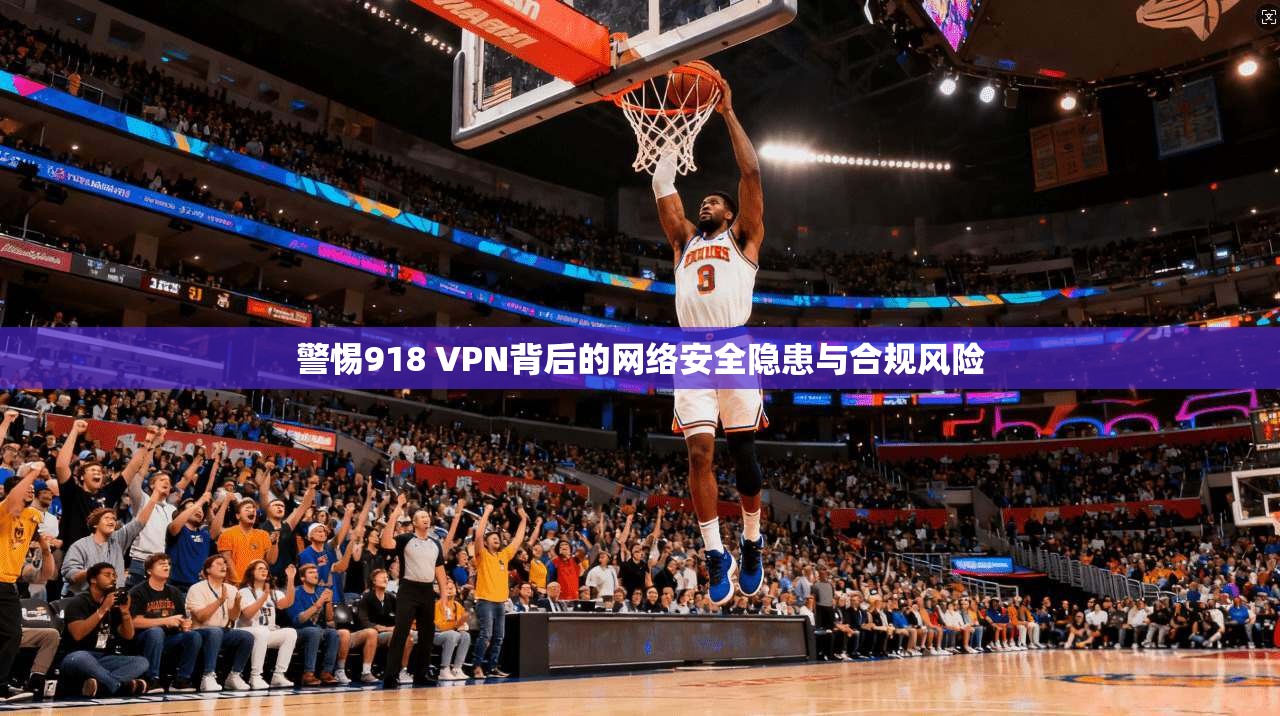 警惕918 VPN背后的网络安全隐患与合规风险
