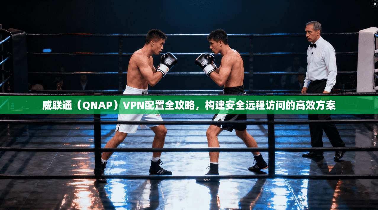 威联通（QNAP）VPN配置全攻略，构建安全远程访问的高效方案
