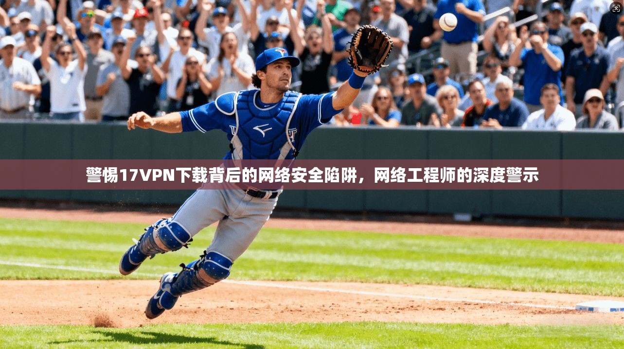 警惕17VPN下载背后的网络安全陷阱，网络工程师的深度警示