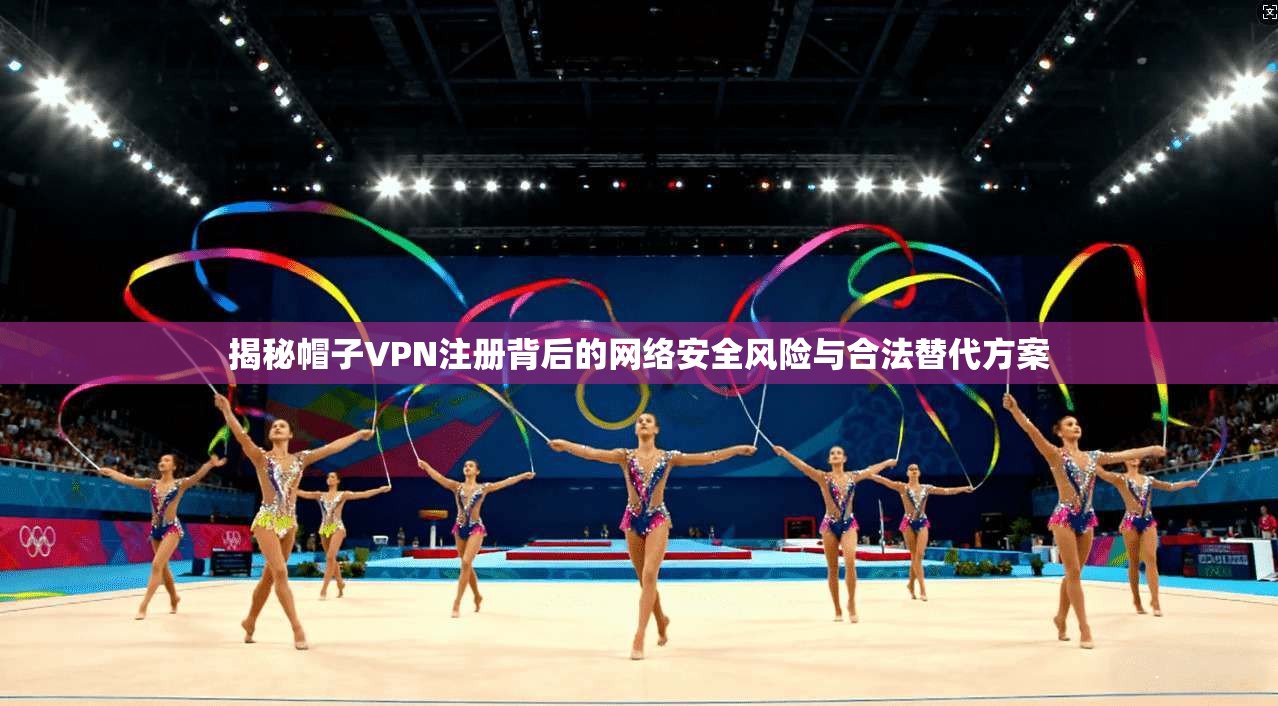 揭秘帽子VPN注册背后的网络安全风险与合法替代方案