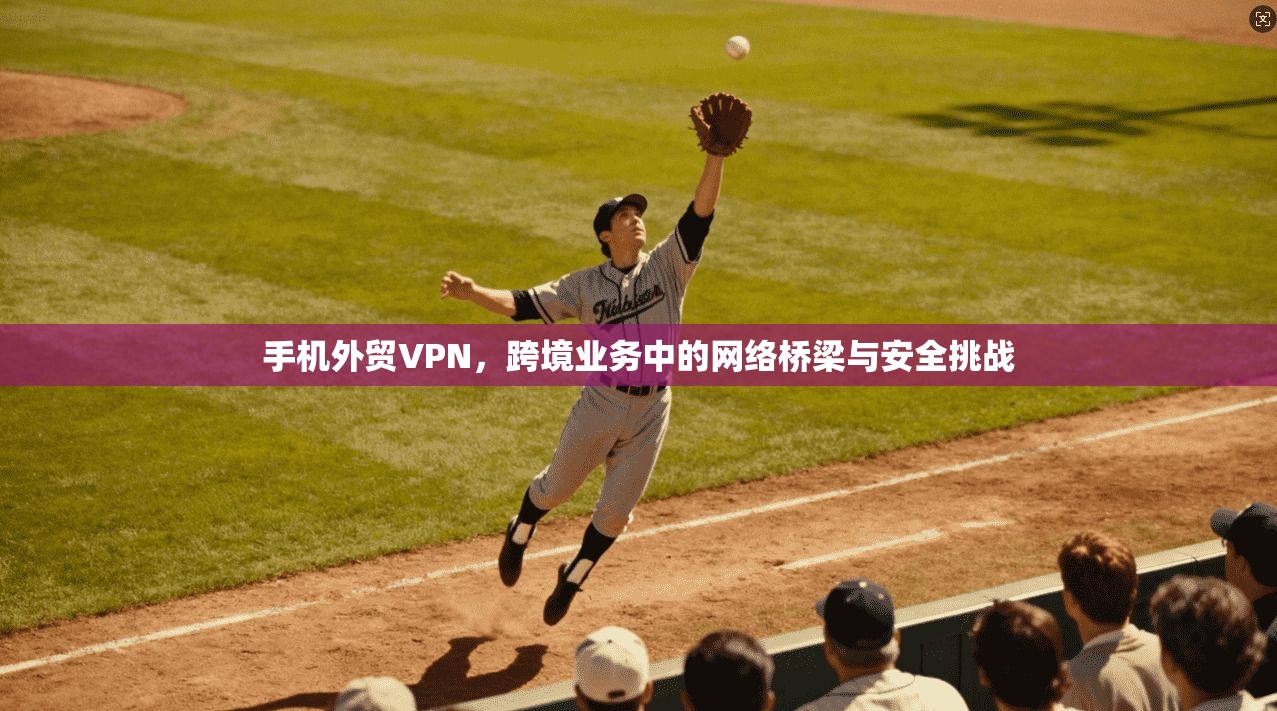 手机外贸VPN，跨境业务中的网络桥梁与安全挑战