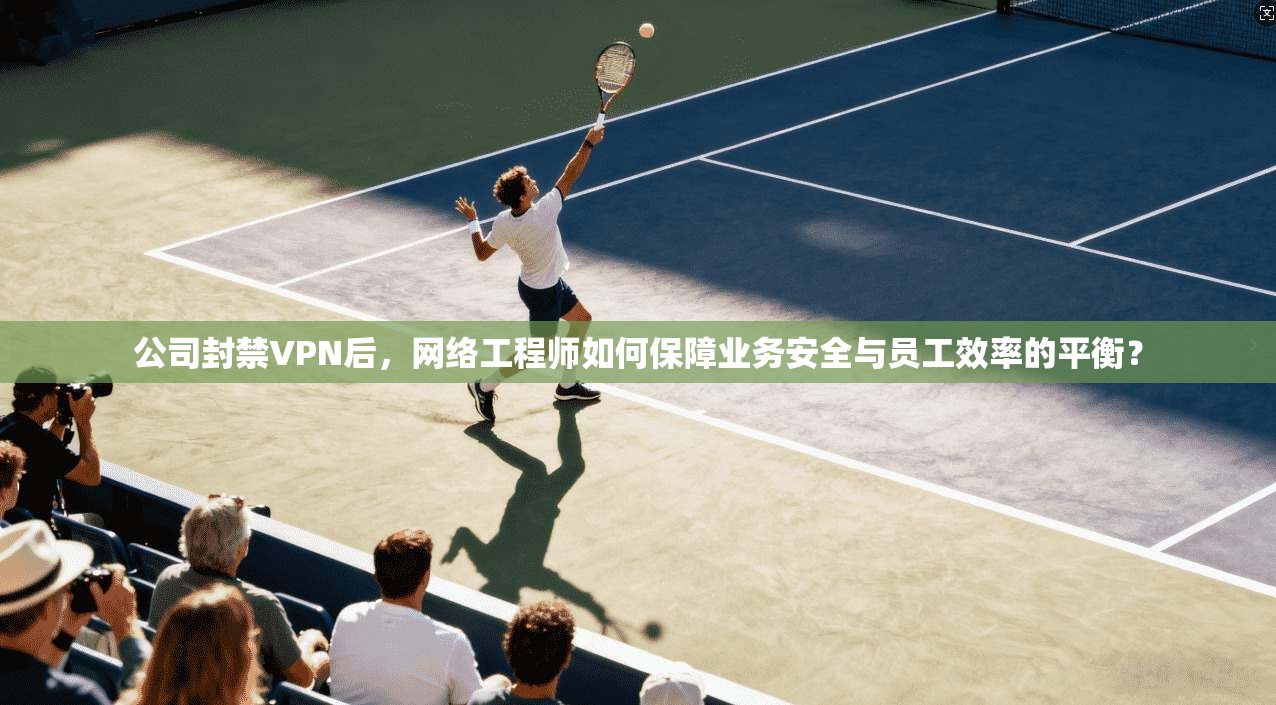 公司封禁VPN后，网络工程师如何保障业务安全与员工效率的平衡？