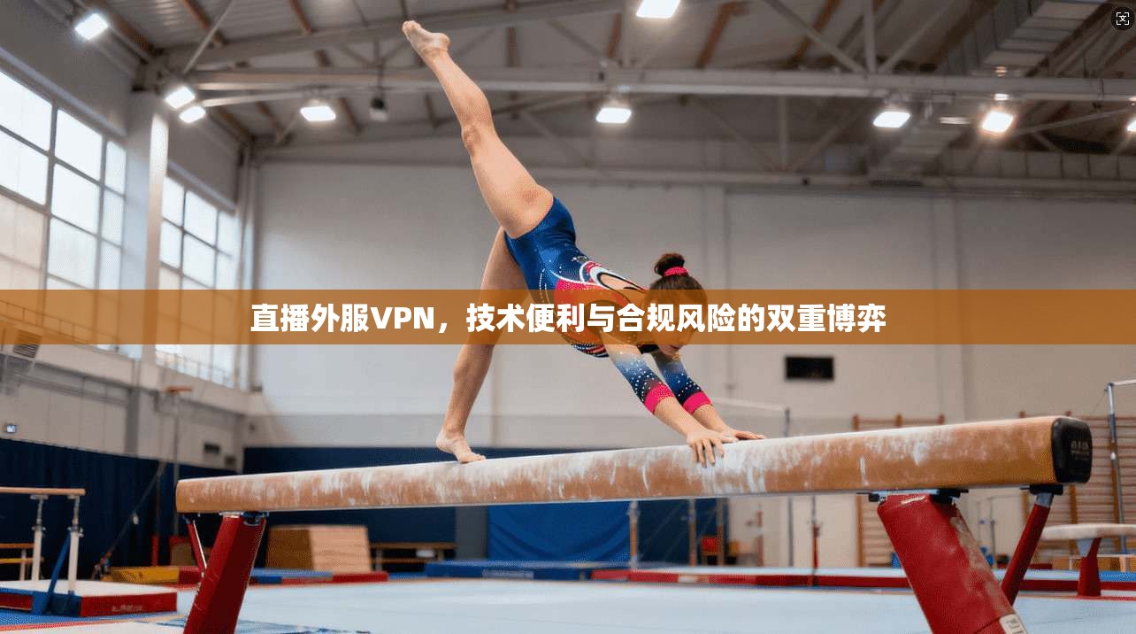 直播外服VPN,技术便利与合规风险的双重博弈