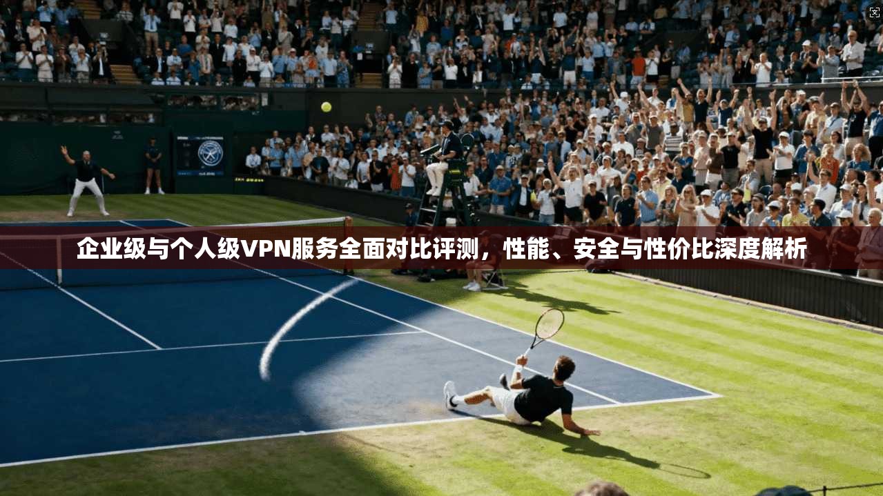 企业级与个人级VPN服务全面对比评测，性能、安全与性价比深度解析