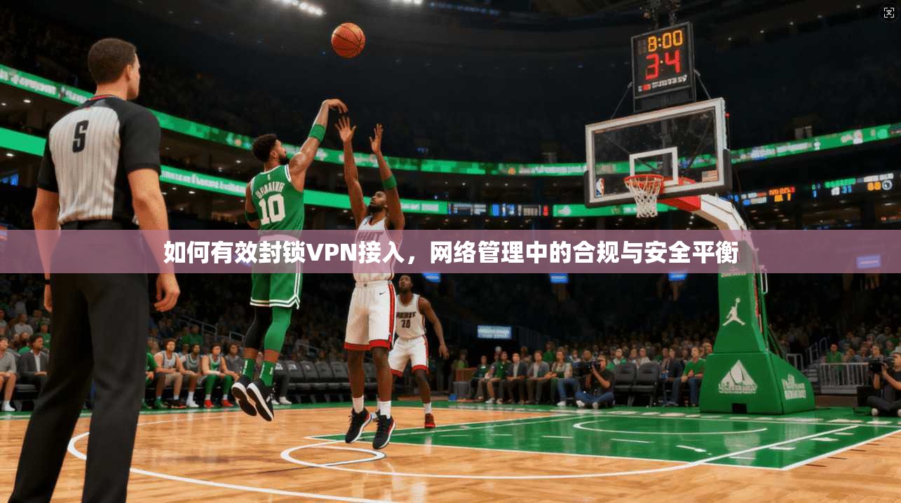 如何有效封锁VPN接入,网络管理中的合规与安全平衡