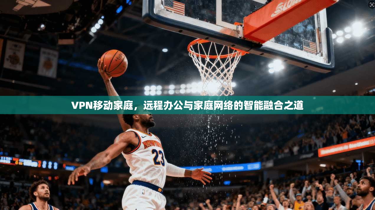VPN移动家庭，远程办公与家庭网络的智能融合之道
