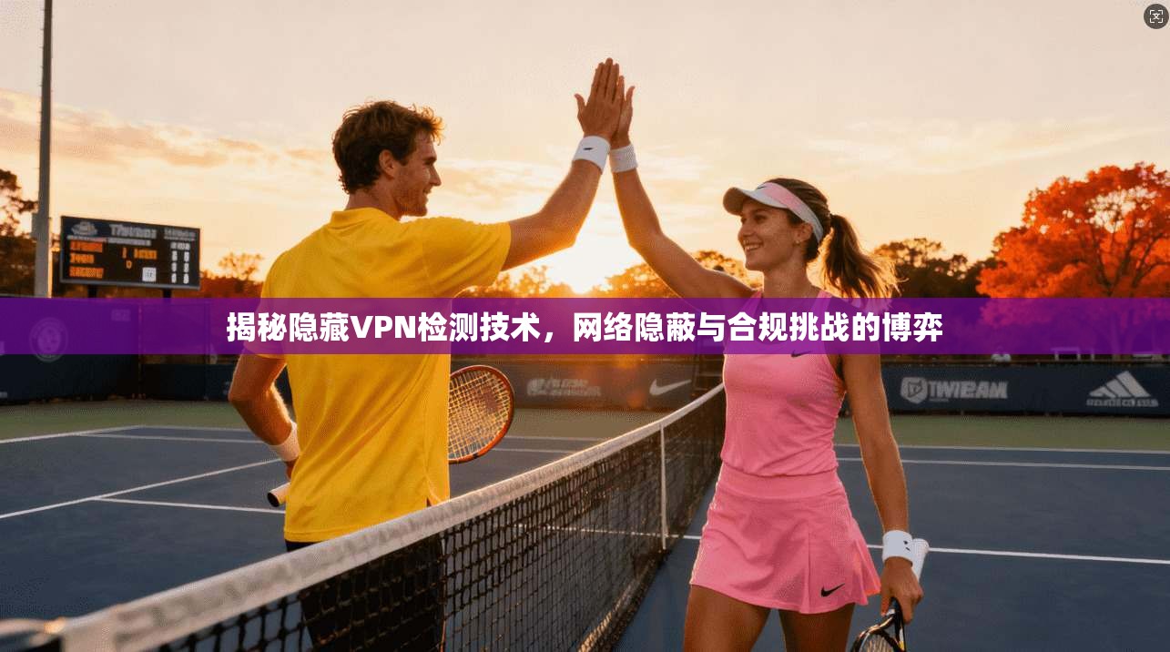 揭秘隐藏VPN检测技术，网络隐蔽与合规挑战的博弈