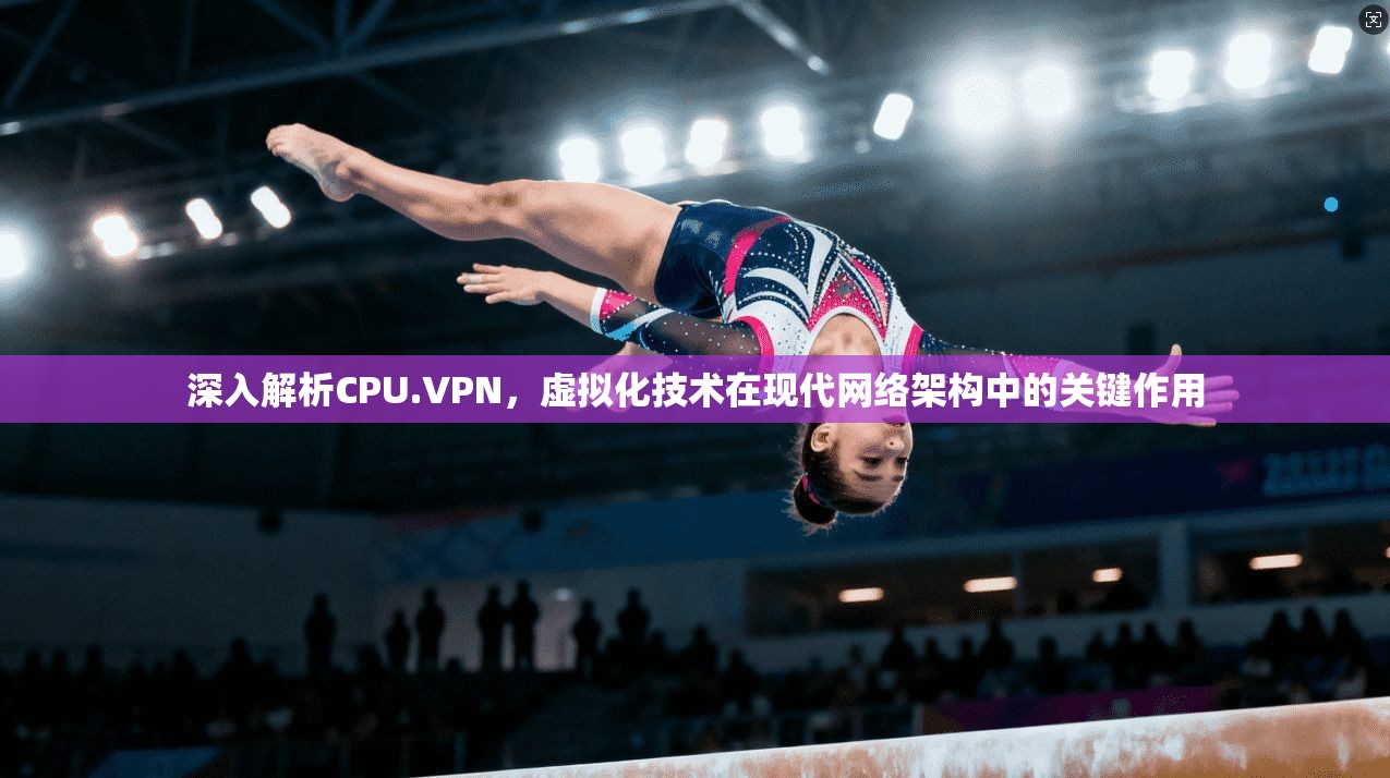 深入解析CPU.VPN，虚拟化技术在现代网络架构中的关键作用