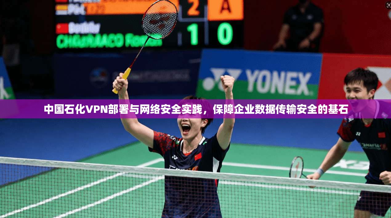 中国石化VPN部署与网络安全实践，保障企业数据传输安全的基石