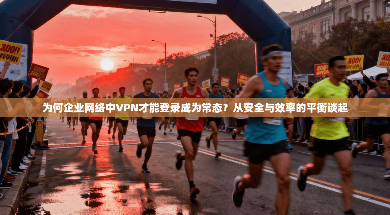为何企业网络中VPN才能登录成为常态？从安全与效率的平衡谈起