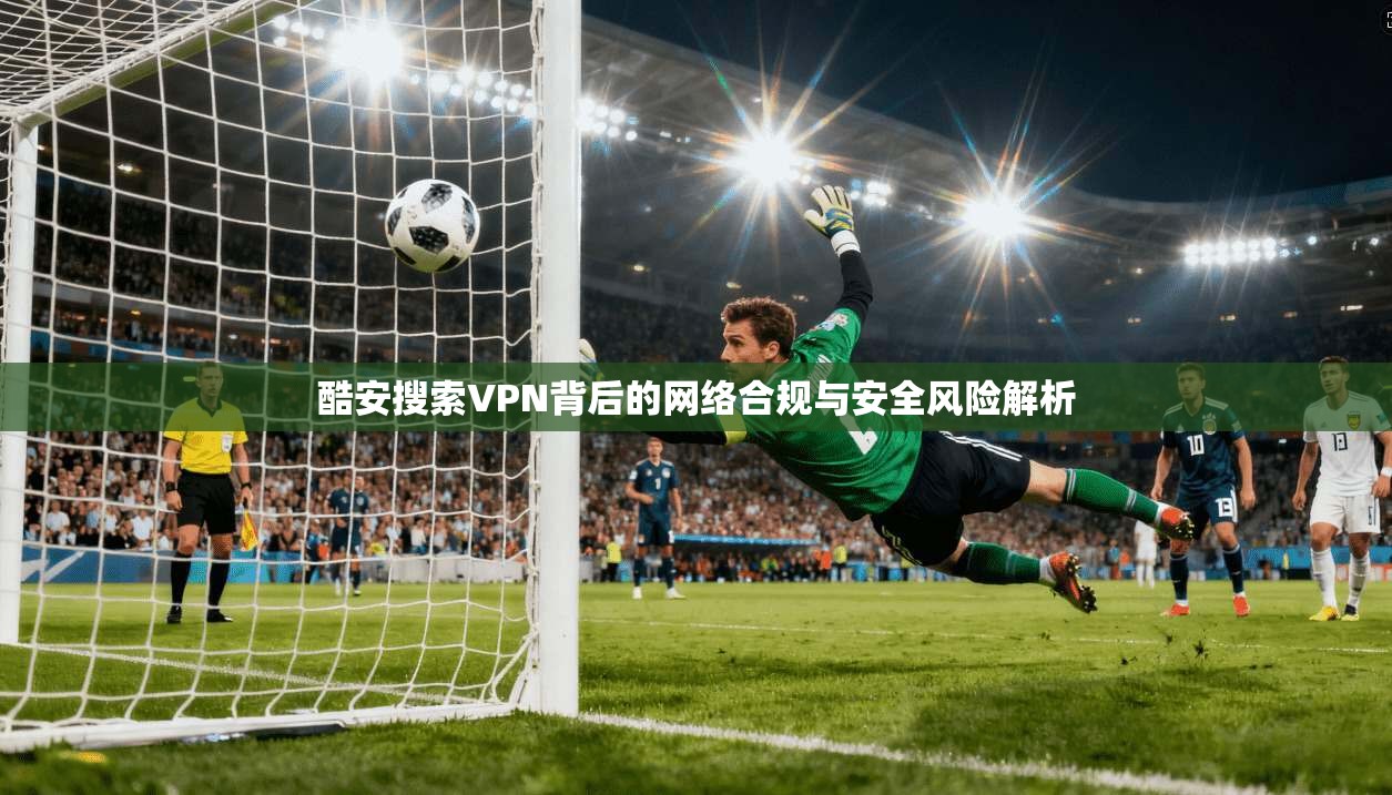 酷安搜索VPN背后的网络合规与安全风险解析