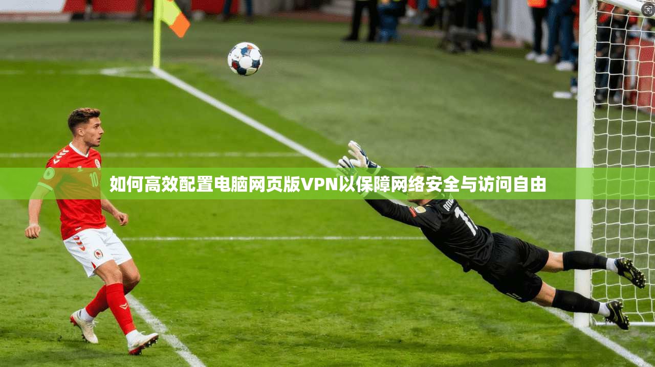 如何高效配置电脑网页版VPN以保障网络安全与访问自由