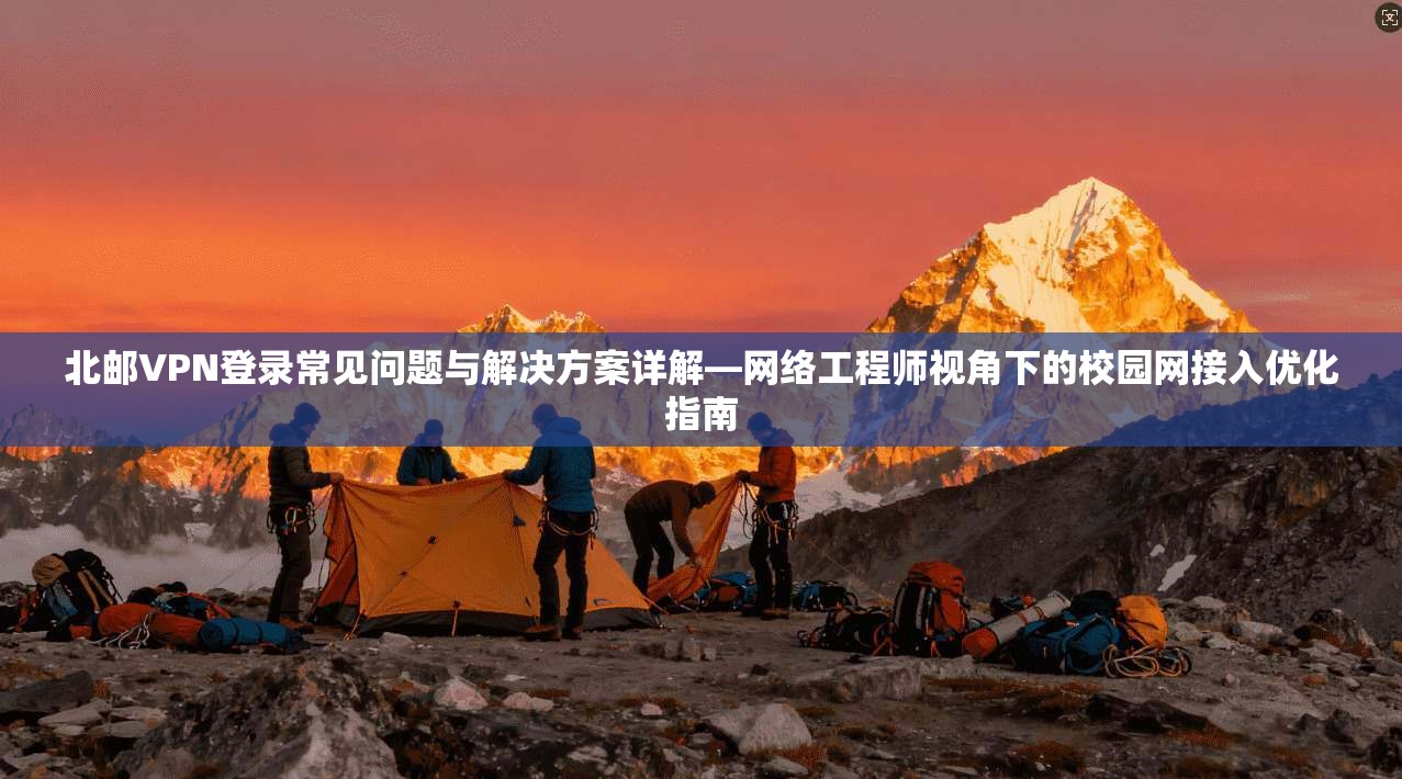 北邮VPN登录常见问题与解决方案详解—网络工程师视角下的校园网接入优化指南