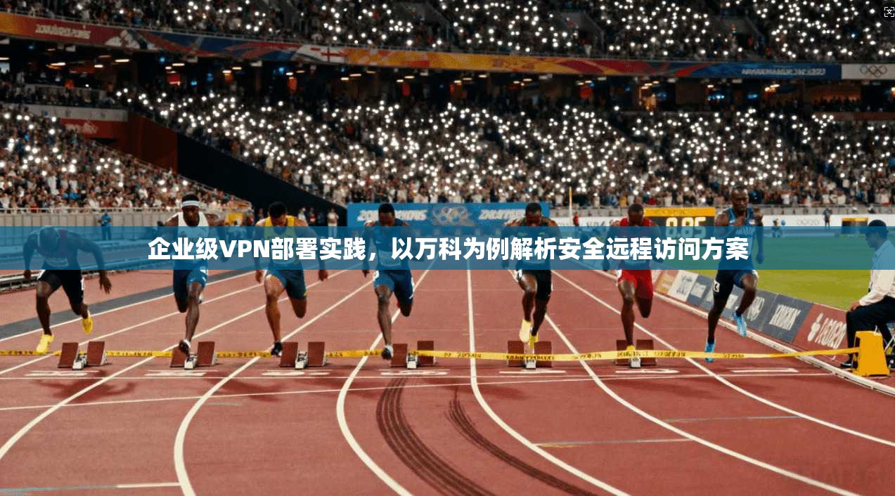 企业级VPN部署实践，以万科为例解析安全远程访问方案