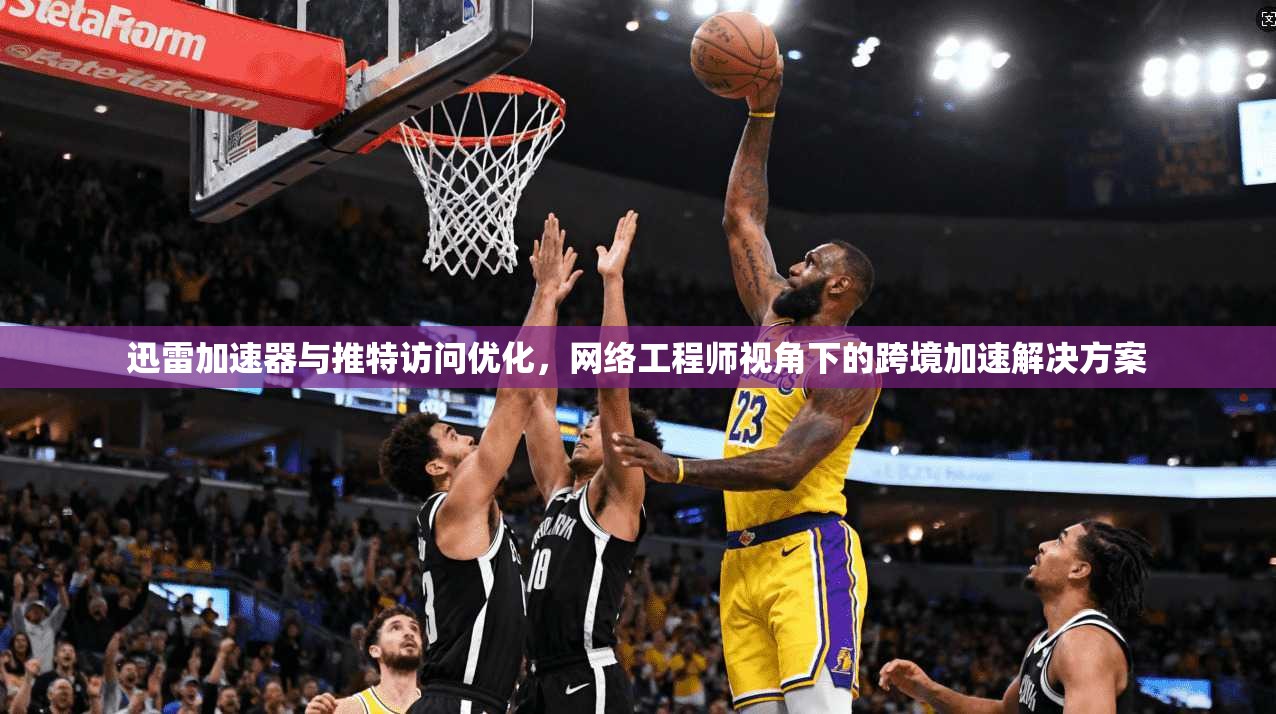 迅雷加速器与推特访问优化，网络工程师视角下的跨境加速解决方案