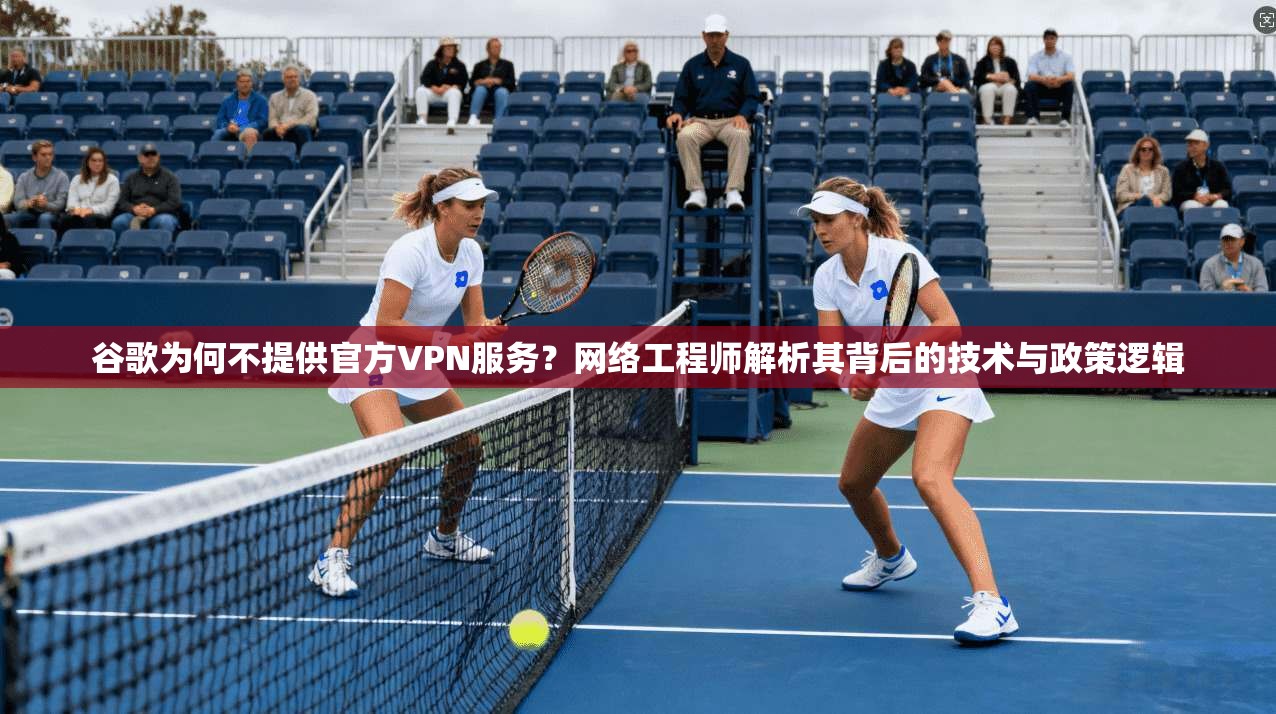谷歌为何不提供官方VPN服务？网络工程师解析其背后的技术与政策逻辑