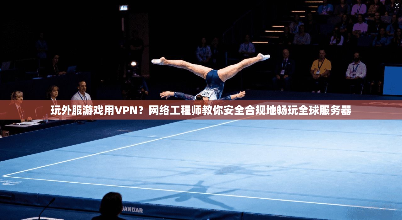 玩外服游戏用VPN？网络工程师教你安全合规地畅玩全球服务器