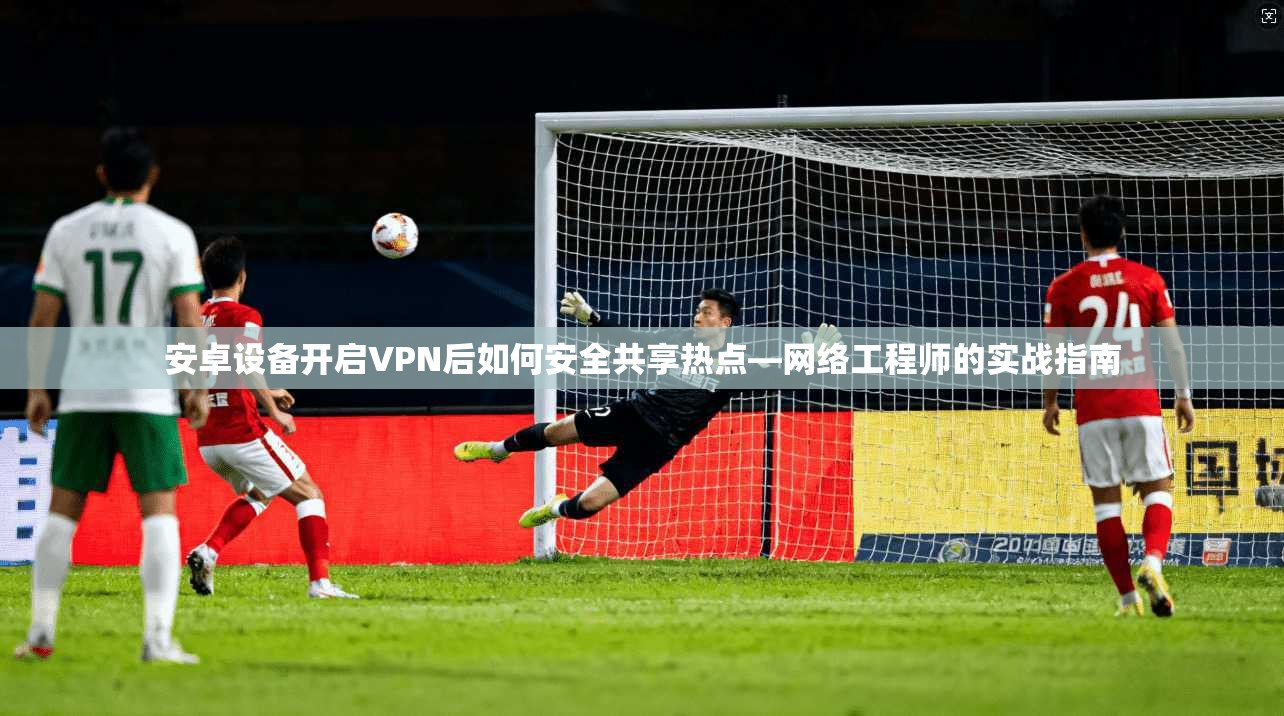 安卓设备开启VPN后如何安全共享热点—网络工程师的实战指南