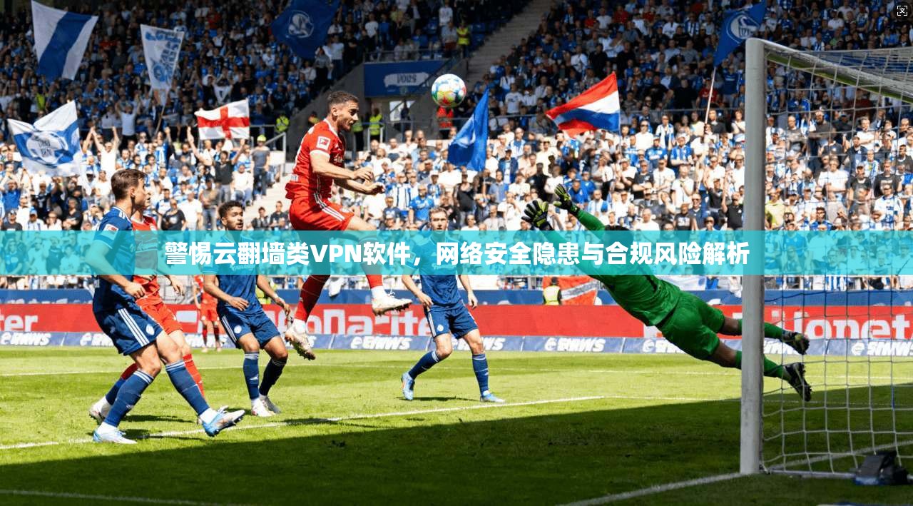 警惕云翻墙类VPN软件，网络安全隐患与合规风险解析
