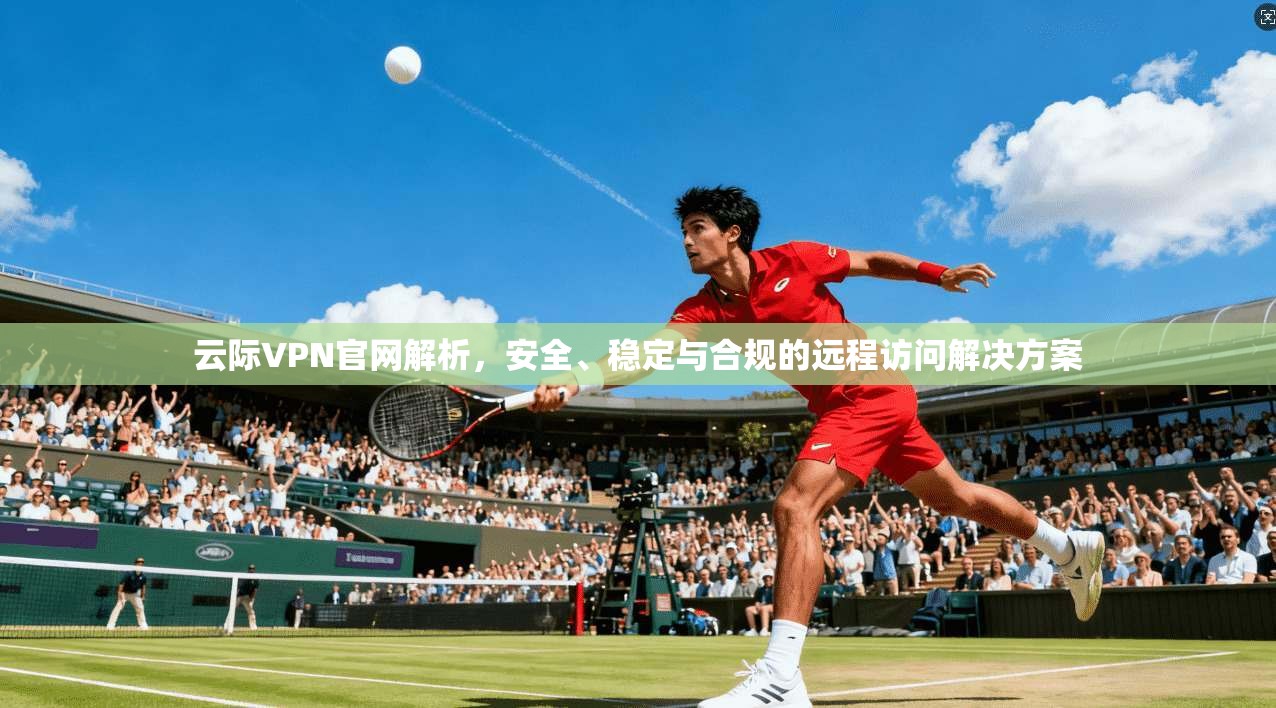 云际VPN官网解析，安全、稳定与合规的远程访问解决方案
