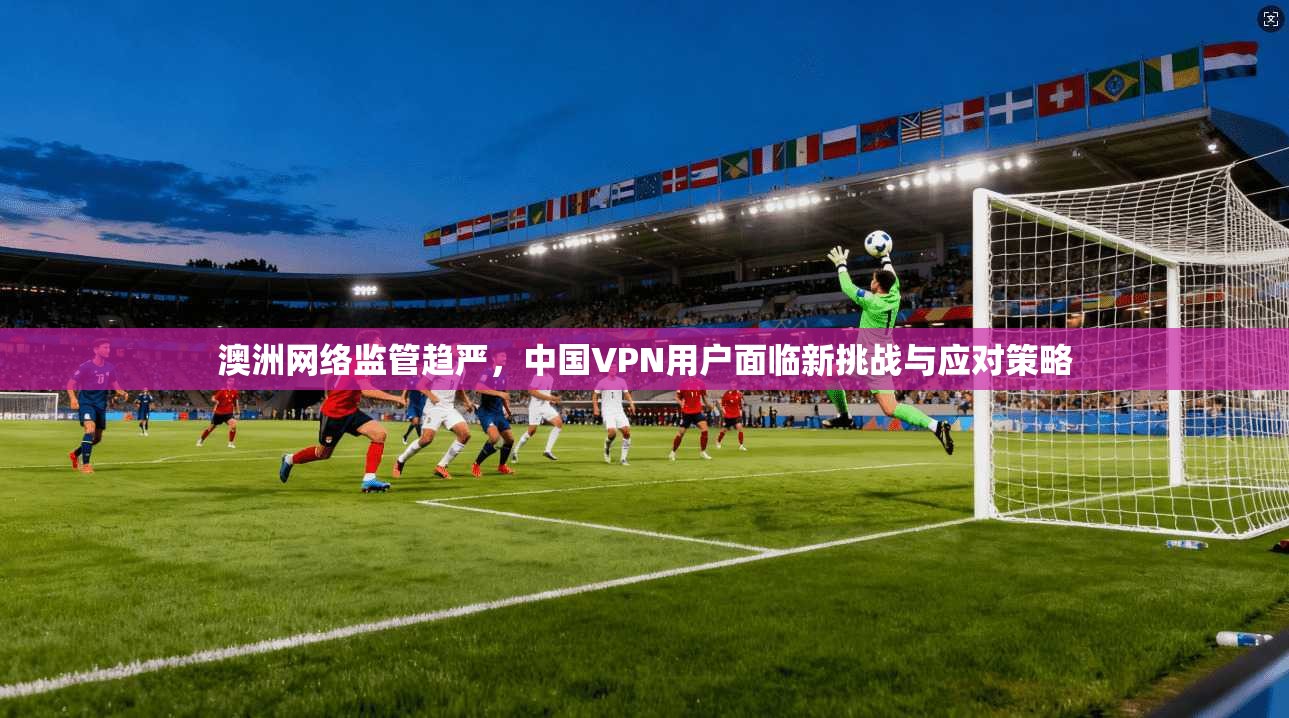 澳洲网络监管趋严，中国VPN用户面临新挑战与应对策略