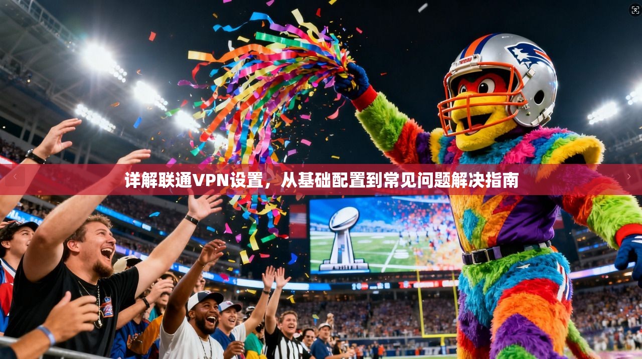 详解联通VPN设置，从基础配置到常见问题解决指南
