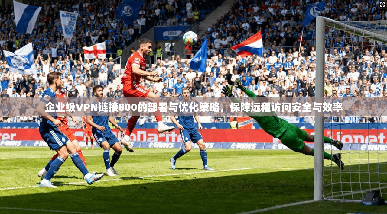 企业级VPN链接800的部署与优化策略，保障远程访问安全与效率