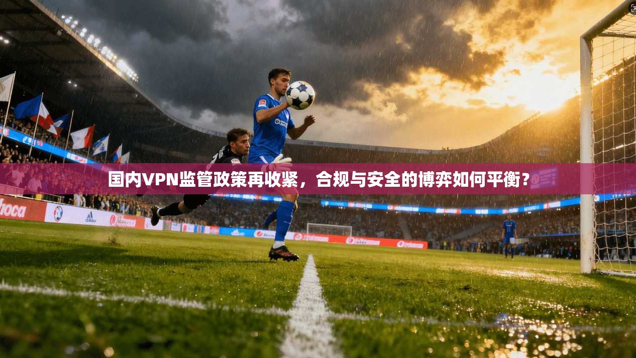 国内VPN监管政策再收紧，合规与安全的博弈如何平衡？