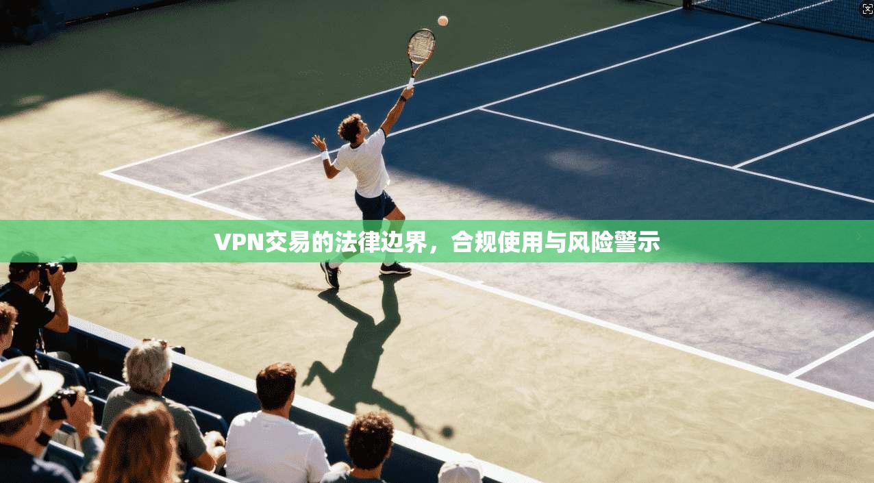 VPN交易的法律边界，合规使用与风险警示