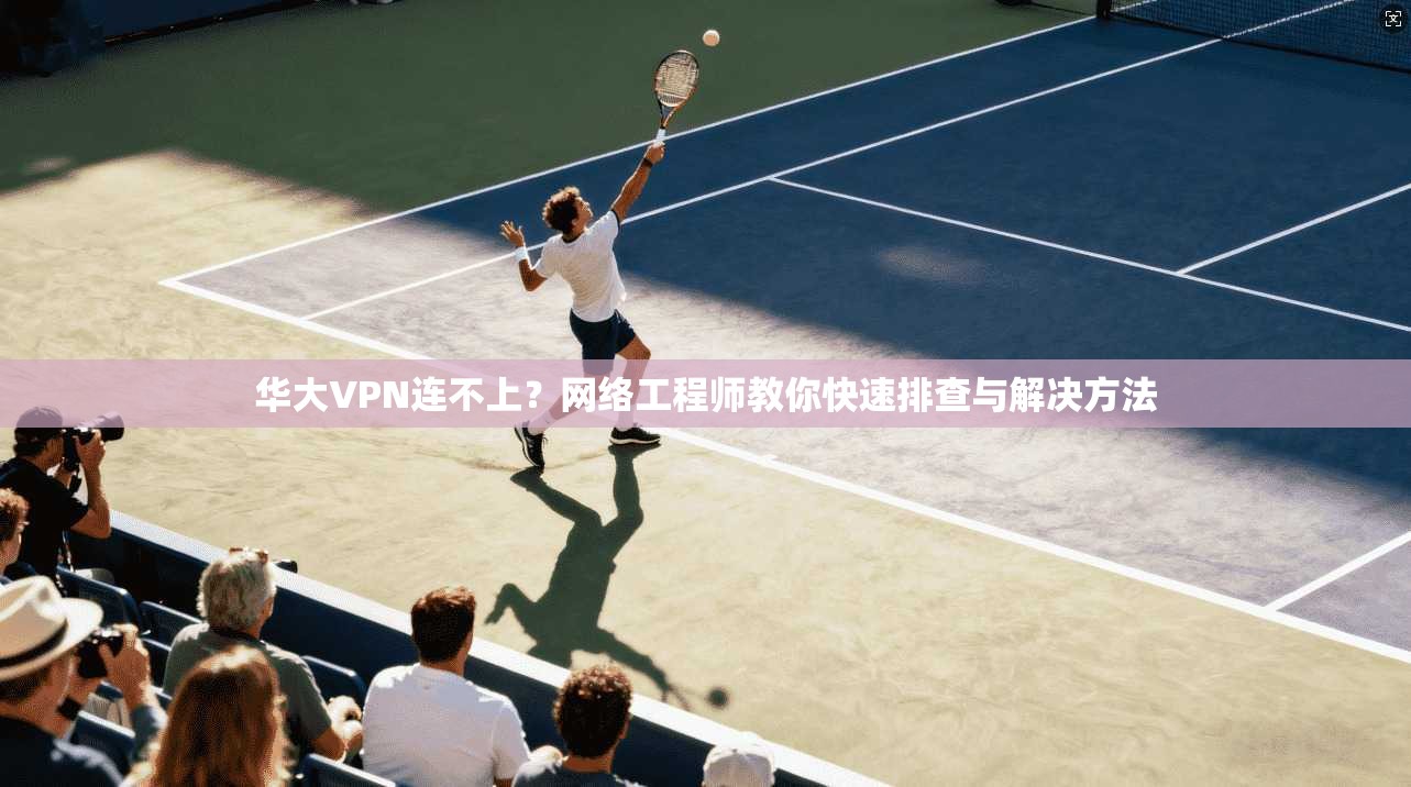华大VPN连不上？网络工程师教你快速排查与解决方法