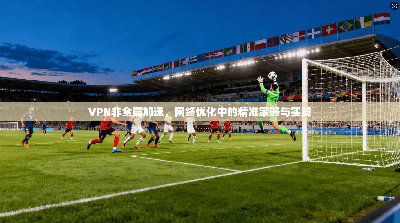 VPN非全局加速，网络优化中的精准策略与实践
