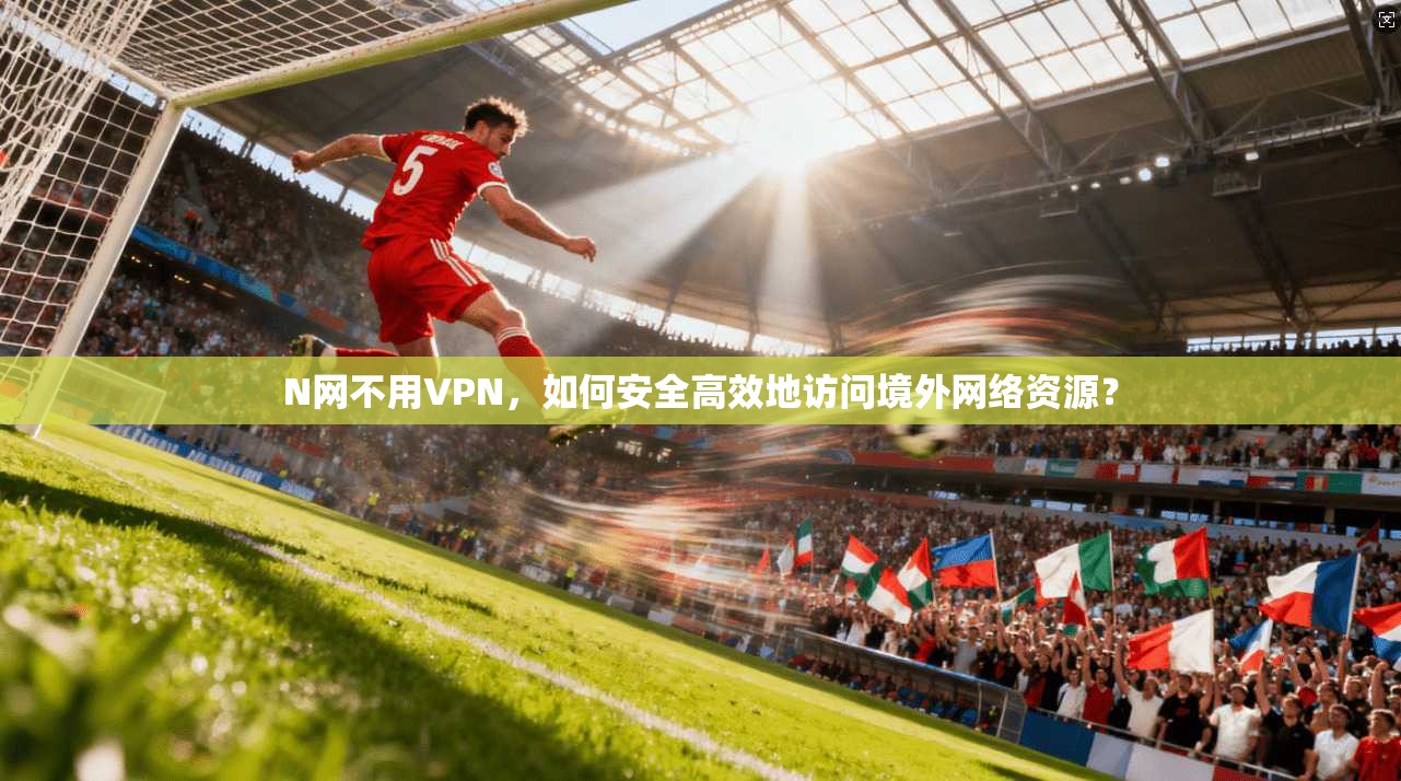 N网不用VPN，如何安全高效地访问境外网络资源？