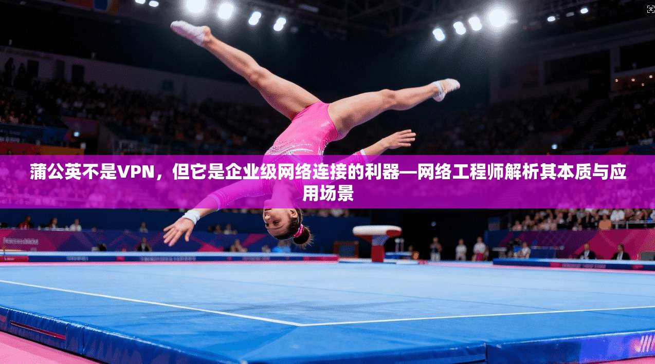 蒲公英不是VPN，但它是企业级网络连接的利器—网络工程师解析其本质与应用场景