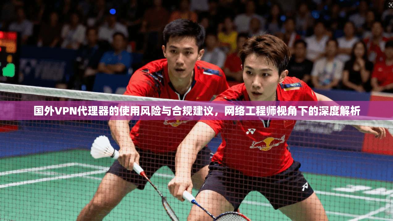 国外VPN代理器的使用风险与合规建议，网络工程师视角下的深度解析