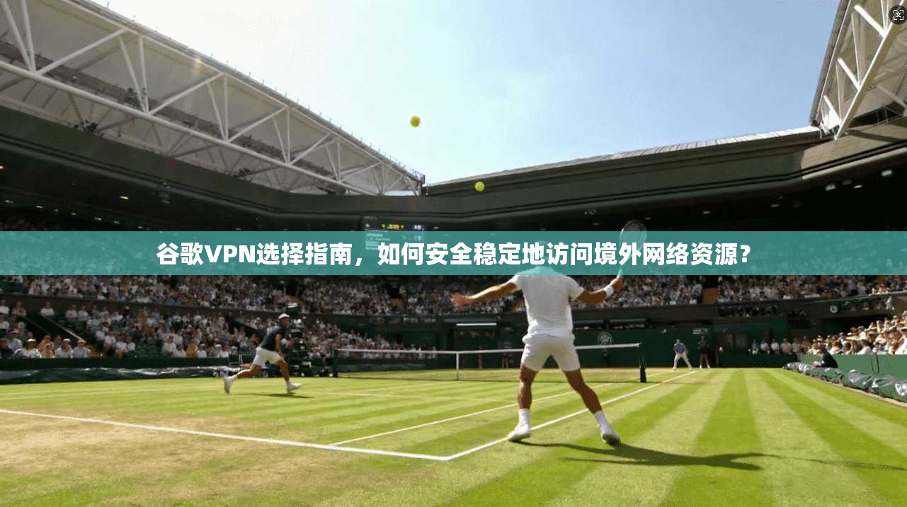 谷歌VPN选择指南，如何安全稳定地访问境外网络资源？