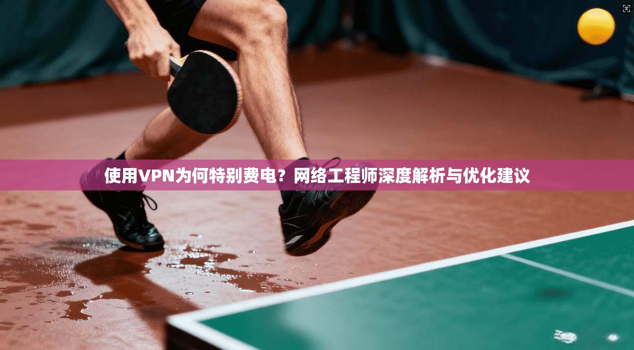 使用VPN为何特别费电?网络工程师深度解析与优化建议