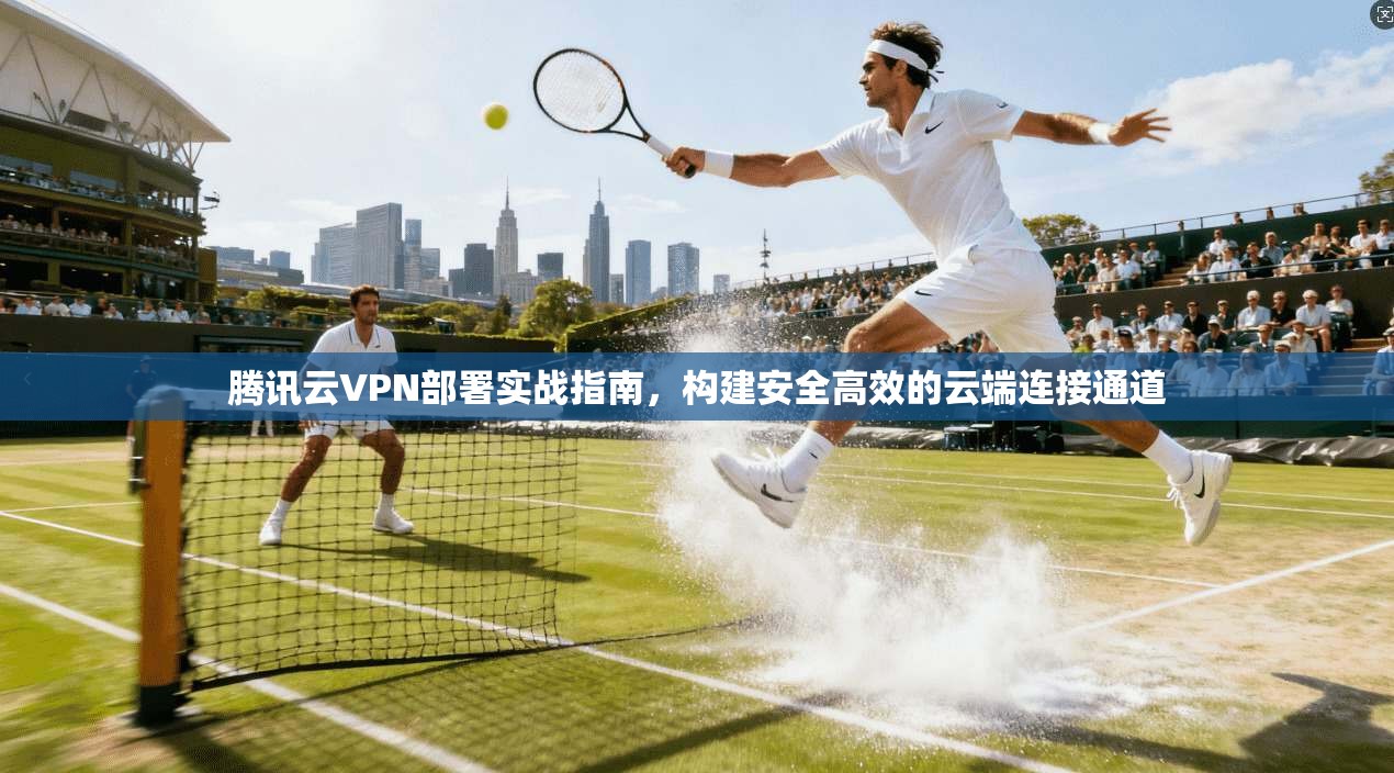 腾讯云VPN部署实战指南，构建安全高效的云端连接通道
